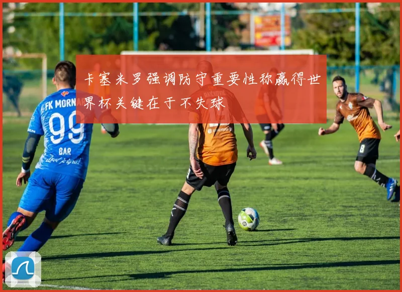 卡塞米罗强调防守重要性称赢得世界杯关键在于不失球