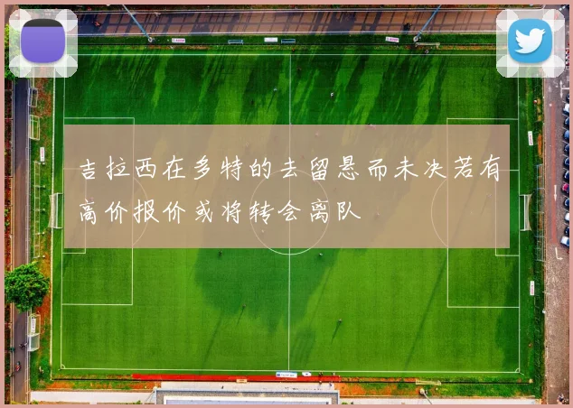吉拉西在多特的去留悬而未决若有高价报价或将转会离队