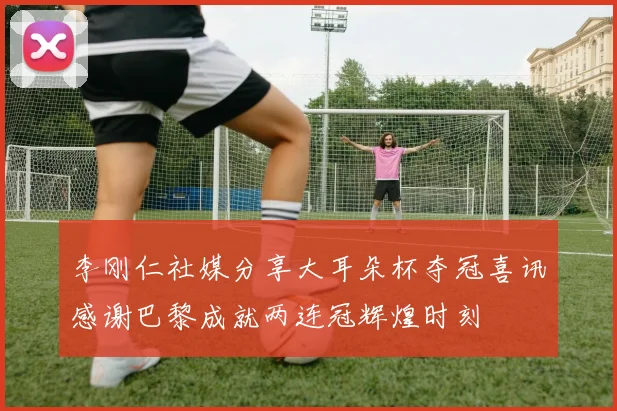 李刚仁社媒分享大耳朵杯夺冠喜讯感谢巴黎成就两连冠辉煌时刻