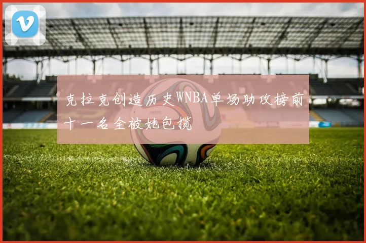 克拉克创造历史WNBA单场助攻榜前十一名全被她包揽