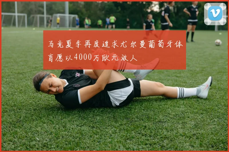 马竞夏季再度追求尤尔曼葡萄牙体育愿以4000万欧元放人