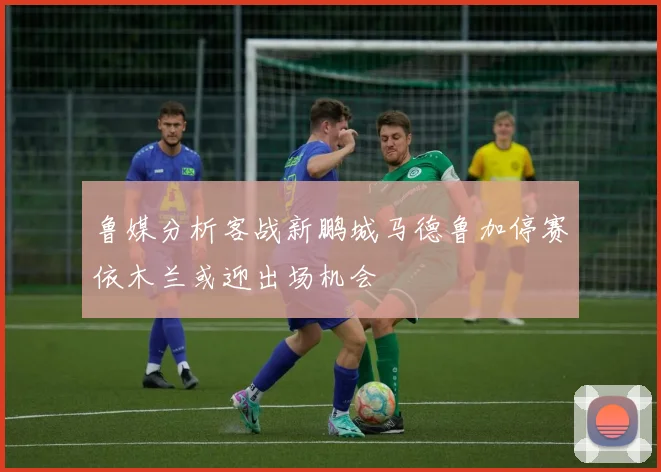 鲁媒分析客战新鹏城马德鲁加停赛依木兰或迎出场机会