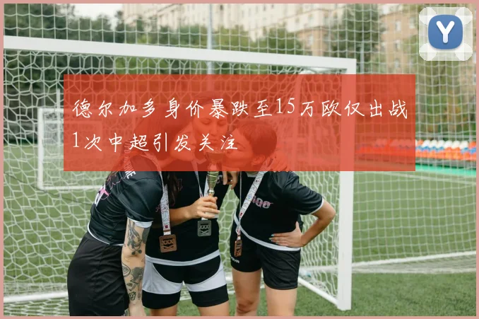 德尔加多身价暴跌至15万欧仅出战1次中超引发关注