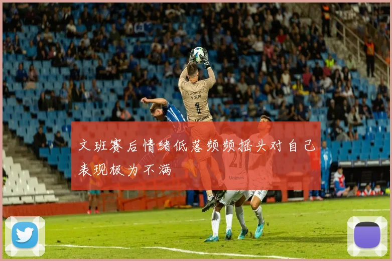 文班赛后情绪低落频频摇头对自己表现极为不满