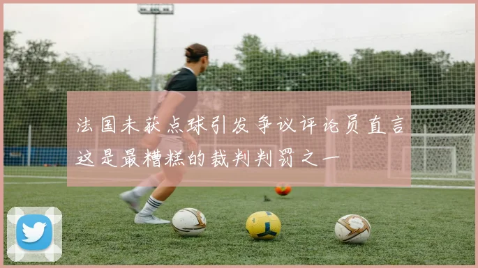 法国未获点球引发争议评论员直言这是最糟糕的裁判判罚之一