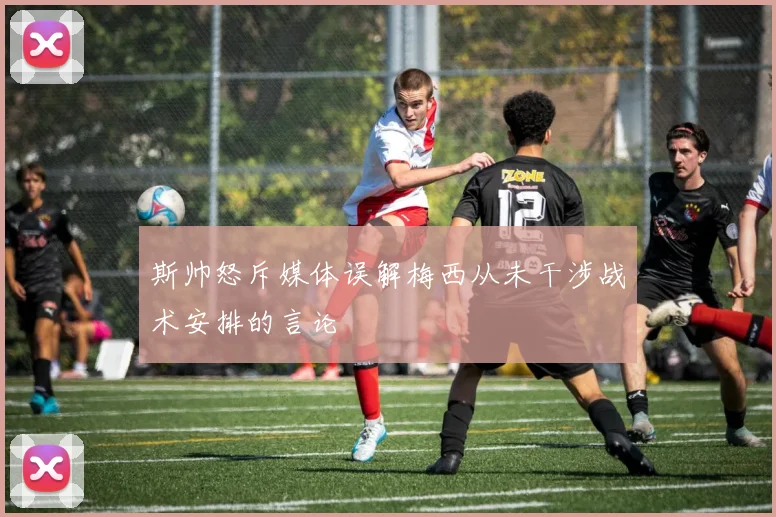 斯帅怒斥媒体误解梅西从未干涉战术安排的言论