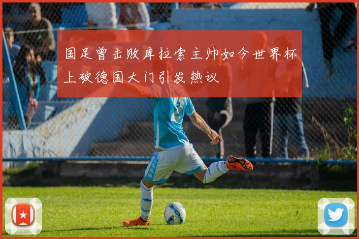国足曾击败库拉索主帅如今世界杯上破德国大门引发热议
