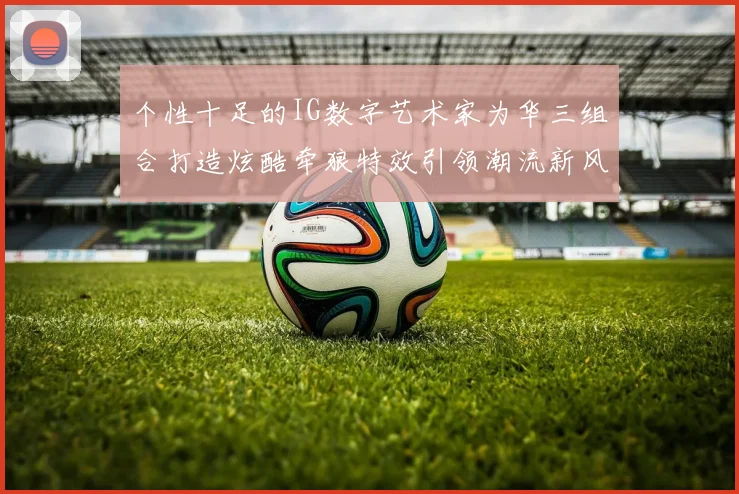 个性十足的IG数字艺术家为华三组合打造炫酷牵狼特效引领潮流新风尚