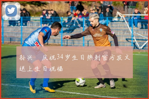 孙兴慜庆祝34岁生日热刺官方发文送上生日祝福