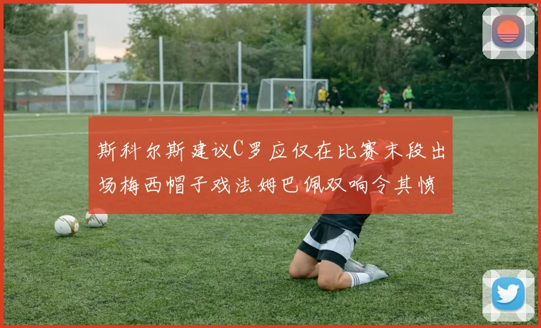 斯科尔斯建议C罗应仅在比赛末段出场梅西帽子戏法姆巴佩双响令其愤怒