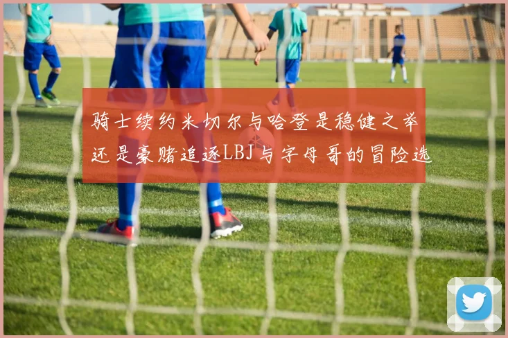 骑士续约米切尔与哈登是稳健之举还是豪赌追逐LBJ与字母哥的冒险选择