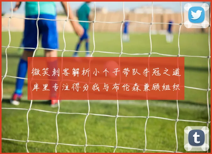 微笑刺客解析小个子带队夺冠之道库里专注得分我与布伦森兼顾组织与得分