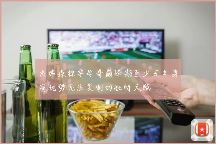 杰弗森称字母哥巅峰期至少五年身高优势无法复制的独特天赋