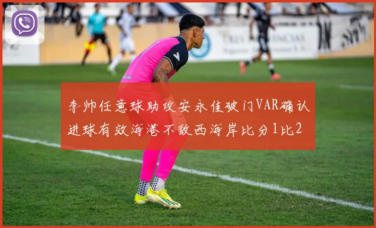 李帅任意球助攻安永佳破门VAR确认进球有效海港不敌西海岸比分1比2
