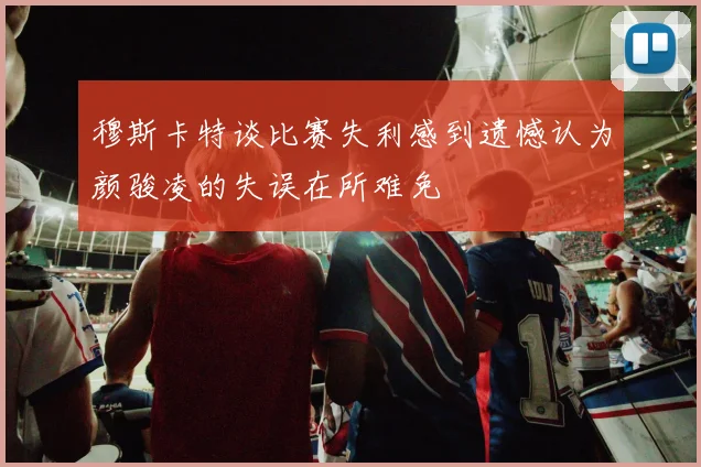 穆斯卡特谈比赛失利感到遗憾认为颜骏凌的失误在所难免
