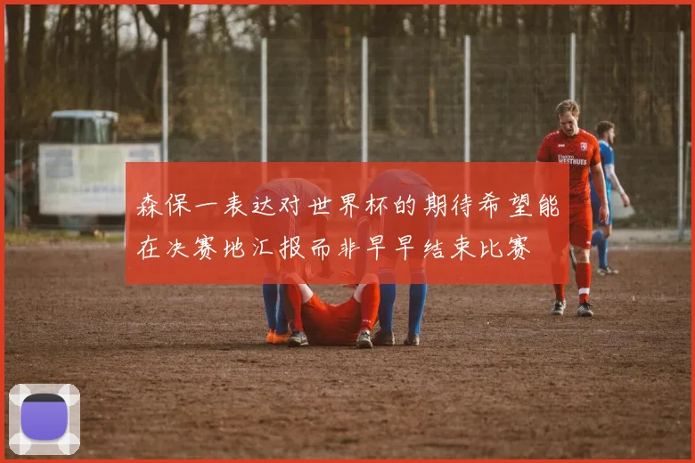森保一表达对世界杯的期待希望能在决赛地汇报而非早早结束比赛