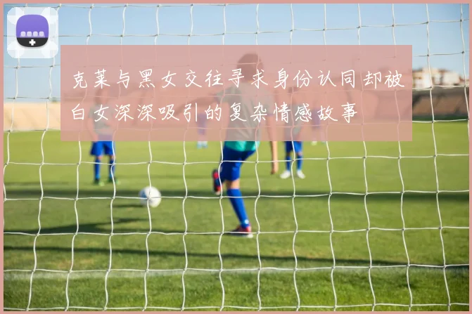 克莱与黑女交往寻求身份认同却被白女深深吸引的复杂情感故事
