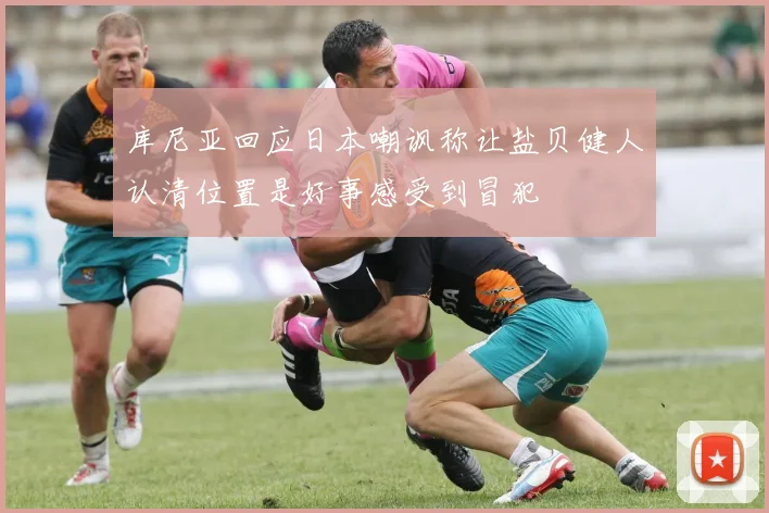 库尼亚回应日本嘲讽称让盐贝健人认清位置是好事感受到冒犯