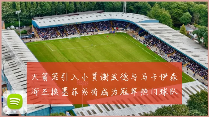 火箭若引入小贾谢泼德与马卡伊森海王换墨菲或将成为冠军热门球队