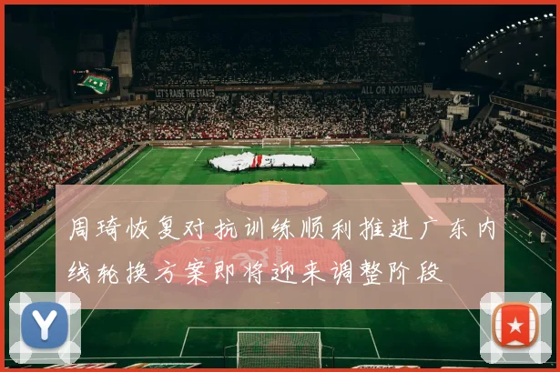 周琦恢复对抗训练顺利推进广东内线轮换方案即将迎来调整阶段